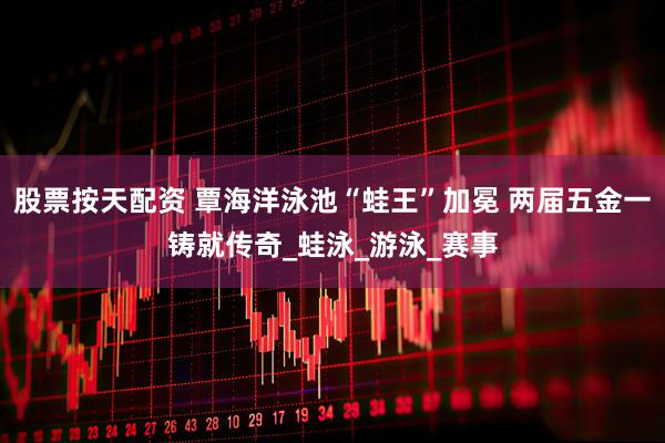 股票按天配资 覃海洋泳池“蛙王”加冕 两届五金一铸就传奇_蛙泳_游泳_赛事