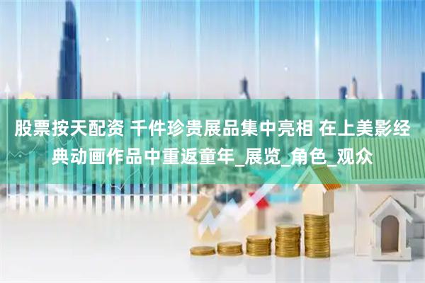 股票按天配资 千件珍贵展品集中亮相 在上美影经典动画作品中重返童年_展览_角色_观众