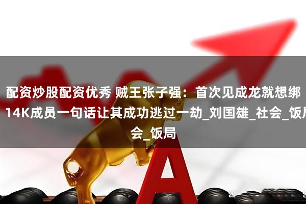 配资炒股配资优秀 贼王张子强：首次见成龙就想绑，14K成员一句话让其成功逃过一劫_刘国雄_社会_饭局