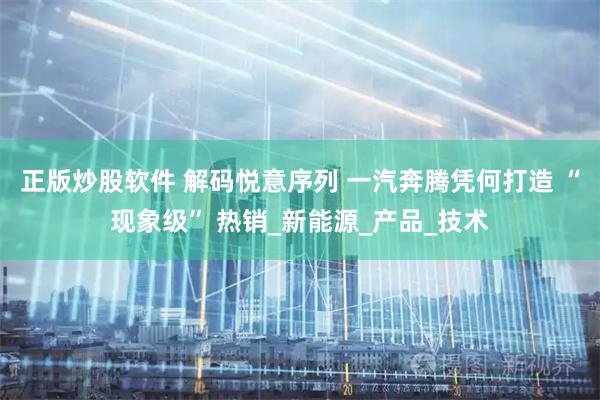 正版炒股软件 解码悦意序列 一汽奔腾凭何打造 “现象级” 热销_新能源_产品_技术