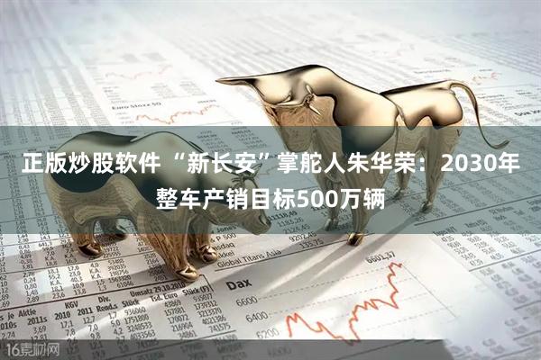 正版炒股软件 “新长安”掌舵人朱华荣：2030年整车产销目标500万辆