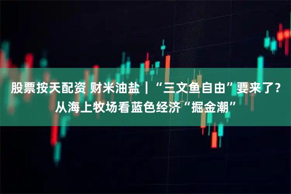 股票按天配资 财米油盐｜“三文鱼自由”要来了？从海上牧场看蓝色经济“掘金潮”