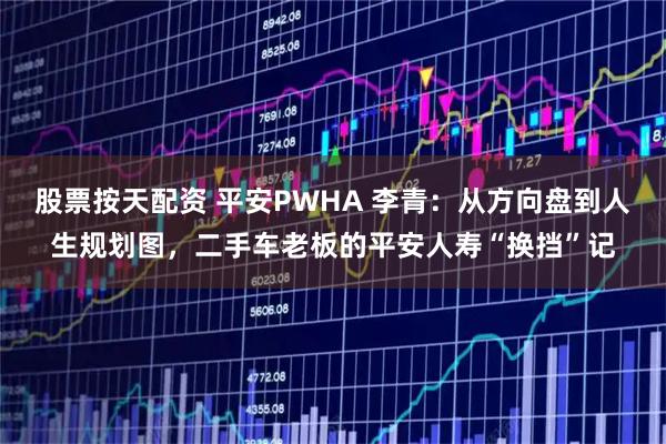 股票按天配资 平安PWHA 李青：从方向盘到人生规划图，二手车老板的平安人寿“换挡”记