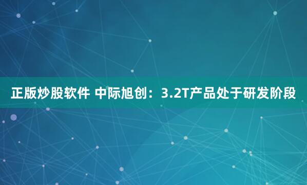 正版炒股软件 中际旭创：3.2T产品处于研发阶段