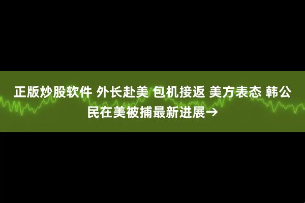 正版炒股软件 外长赴美 包机接返 美方表态 韩公民在美被捕最新进展→