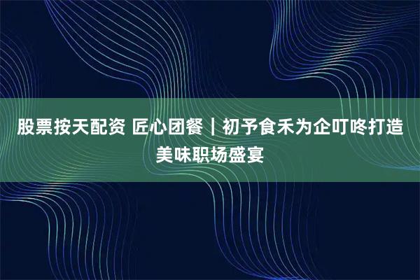 股票按天配资 匠心团餐｜初予食禾为企叮咚打造美味职场盛宴