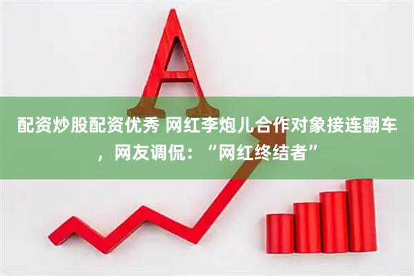 配资炒股配资优秀 网红李炮儿合作对象接连翻车，网友调侃：“网红终结者”