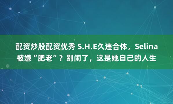配资炒股配资优秀 S.H.E久违合体，Selina被嫌“肥老”？别闹了，这是她自己的人生