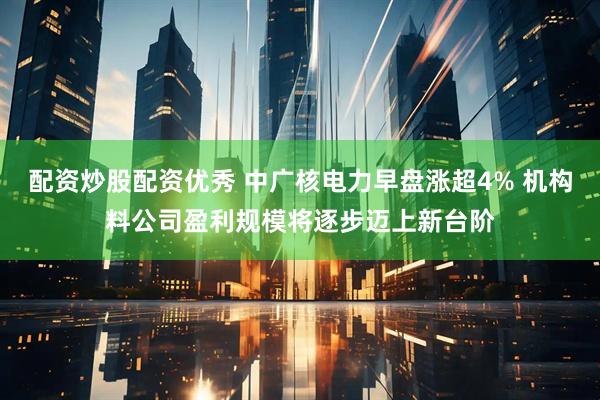 配资炒股配资优秀 中广核电力早盘涨超4% 机构料公司盈利规模将逐步迈上新台阶