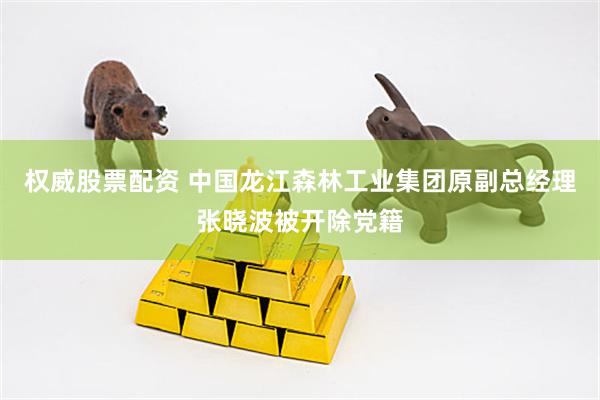 权威股票配资 中国龙江森林工业集团原副总经理张晓波被开除党籍