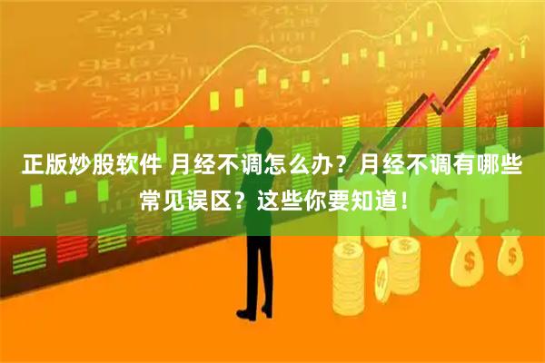 正版炒股软件 月经不调怎么办？月经不调有哪些常见误区？这些你要知道！
