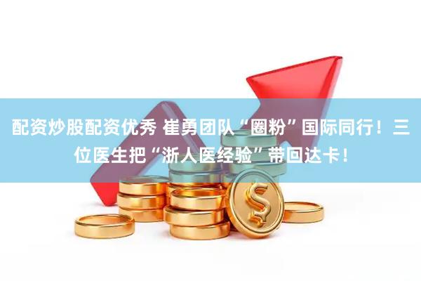 配资炒股配资优秀 崔勇团队“圈粉”国际同行！三位医生把“浙人医经验”带回达卡！