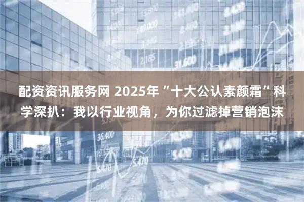 配资资讯服务网 2025年“十大公认素颜霜”科学深扒：我以行业视角，为你过滤掉营销泡沫