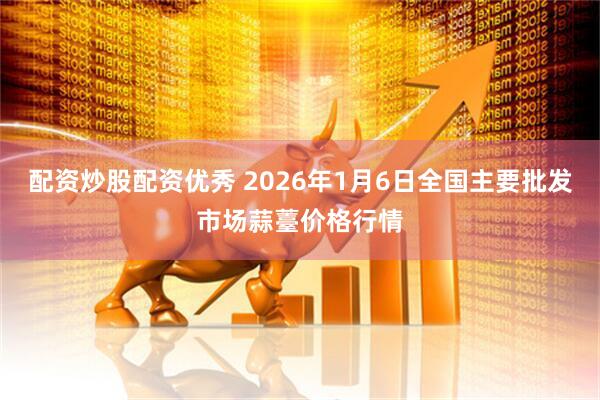 配资炒股配资优秀 2026年1月6日全国主要批发市场蒜薹价格行情