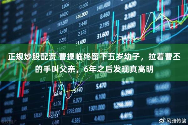 正规炒股配资 曹操临终留下五岁幼子，拉着曹丕的手叫父亲，6年之后发现真高明