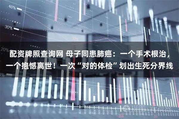 配资牌照查询网 母子同患肺癌：一个手术根治，一个抱憾离世！一次“对的体检”划出生死分界线