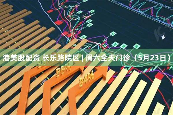 港美股配资 长乐路院区 | 周六全天门诊（5月23日）